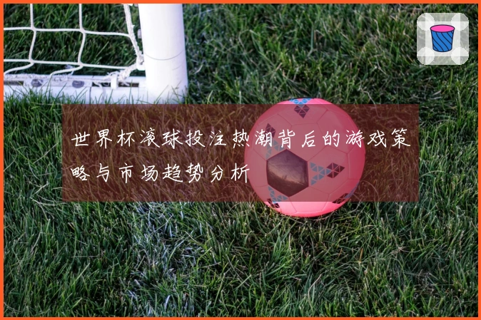 世界杯滚球投注热潮背后的游戏策略与市场趋势分析